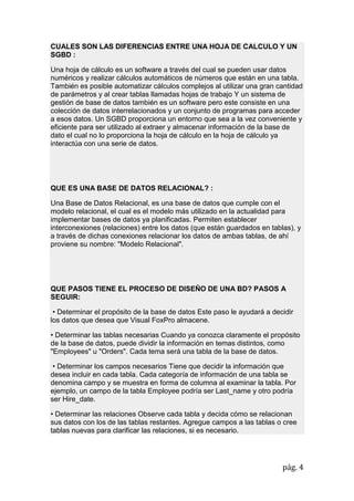 pág. 4
CUALES SON LAS DIFERENCIAS ENTRE UNA HOJA DE CALCULO Y UN
SGBD :
Una hoja de cálculo es un software a través del cual se pueden usar datos
numéricos y realizar cálculos automáticos de números que están en una tabla.
También es posible automatizar cálculos complejos al utilizar una gran cantidad
de parámetros y al crear tablas llamadas hojas de trabajo Y un sistema de
gestión de base de datos también es un software pero este consiste en una
colección de datos interrelacionados y un conjunto de programas para acceder
a esos datos. Un SGBD proporciona un entorno que sea a la vez conveniente y
eficiente para ser utilizado al extraer y almacenar información de la base de
dato el cual no lo proporciona la hoja de cálculo en la hoja de cálculo ya
interactúa con una serie de datos.
QUE ES UNA BASE DE DATOS RELACIONAL? :
Una Base de Datos Relacional, es una base de datos que cumple con el
modelo relacional, el cual es el modelo más utilizado en la actualidad para
implementar bases de datos ya planificadas. Permiten establecer
interconexiones (relaciones) entre los datos (que están guardados en tablas), y
a través de dichas conexiones relacionar los datos de ambas tablas, de ahí
proviene su nombre: "Modelo Relacional".
QUE PASOS TIENE EL PROCESO DE DISEÑO DE UNA BD? PASOS A
SEGUIR:
• Determinar el propósito de la base de datos Este paso le ayudará a decidir
los datos que desea que Visual FoxPro almacene.
• Determinar las tablas necesarias Cuando ya conozca claramente el propósito
de la base de datos, puede dividir la información en temas distintos, como
"Employees" u "Orders". Cada tema será una tabla de la base de datos.
• Determinar los campos necesarios Tiene que decidir la información que
desea incluir en cada tabla. Cada categoría de información de una tabla se
denomina campo y se muestra en forma de columna al examinar la tabla. Por
ejemplo, un campo de la tabla Employee podría ser Last_name y otro podría
ser Hire_date.
• Determinar las relaciones Observe cada tabla y decida cómo se relacionan
sus datos con los de las tablas restantes. Agregue campos a las tablas o cree
tablas nuevas para clarificar las relaciones, si es necesario.
 