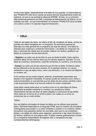 pág. 6
mucho más rápido, especialmente si la tabla es muy grande. La desventaja es
que TRUNCATE sólo sirve cuando se quiere eliminar absolutamente todos los
registros, ya que no se permite la cláusula WHERE. Si bien, en un principio,
esta sentencia parecería ser DML (Lenguaje de Manipulación de Datos), es en
realidad una DDL, ya que internamente, el comando TRUNCATE borra la tabla
y la vuelve a crear y no ejecuta ninguna transacción.
 TABLA:
Tabla en las bases de datos, se refiere al tipo de modelado de datos, donde se
guardan los datos recogidos por un programa. Su estructura general se
asemeja a la vista general de un programa de hoja de cálculo. Una tabla es
utilizada para organizar y presentar información. Las tablas se componen de
filas y columnas de celdas que se pueden rellenar con textos y gráficos Las
tablas se componen de dos estructuras:
• Registro: es cada una de las filas en que se divide la tabla. Cada registro
contiene datos de los mismos tipos que los demás registros. Ejemplo: en una
tabla de nombres y direcciones, cada fila contendrá un nombre y una dirección.
• Campo: es cada una de las columnas que forman la tabla. Contienen datos
de tipo diferente a los de otros campos. En el ejemplo anterior, un campo
contendrá un tipo de datos único, como una dirección, o un número de teléfono,
un nombre, etc.
A los campos se les puede asignar, además, propiedades especiales que
afectan a los registros insertados. El campo puede ser definido como índice o
autoincrementadle, lo cual permite que los datos de ese campo cambien solos
o sea el principal indicar a la hora de ordenar los datos contenidos.
Cada tabla creada debe tener un nombre único en la cada Base de Datos,
haciéndola accesible mediante su nombre o su seudónimo (Alias)
(dependiendo del tipo de base de datos elegida) La estructura de las tablas
viene dado por la forma de un archivo plano, los cuales en un inicio se
componían de un modo similar.
Tablas:
Son los objetos principales de bases de datos que se utilizan para guardar
datos. Elemento disponible en el lenguaje HTML para la creación de recuadros
rectangulares que pueden o no estar anidados y pueden o no contener celdas
(recuadros más pequeños dentro de una tabla, pero que no se consideran
tablas). Las tablas se utilizan para organizar, posicionar o dar mejor formato a
los textos y gráficos en una página web. Pueden crearse gráficamente a través
de un programa desarrollador de páginas web o manejando los tags
correspondientes del lenguaje.
 