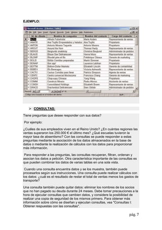 pág. 7
EJEMPLO:
 CONSULTAS:
Tiene preguntas que desee responder con sus datos?
Por ejemplo:
¿Cuáles de sus empleados viven en el Reino Unido? ¿En cuántas regiones las
ventas superaron los 250.000 € el último mes? ¿Qué escuelas tuvieron la
mayor tasa de absentismo? Con las consultas se puede responder a estas
preguntas mediante la asociación de los datos almacenados en la base de
datos o mediante la realización de cálculos con los datos para proporcionar
más información.
Para responder a las preguntas, las consultas recuperan, filtran, ordenan y
asocian los datos a petición. Otra característica importante de las consultas es
que pueden combinar los datos de varias tablas en una sola vista.
Cuando una consulta encuentra datos y se los muestra, también puede
procesarlos según sus instrucciones. Una consulta puede realizar cálculos con
los datos: ¿cuál es el resultado de restar el total de ventas menos los gastos de
transporte?
Una consulta también puede quitar datos: eliminar los nombres de los socios
que no han pagado su deuda durante 24 meses. Debe tomar precauciones a la
hora de ejecutar consultas que cambien datos, y considere la posibilidad de
realizar una copia de seguridad de los mismos primero. Para obtener más
información sobre cómo se diseñan y ejecutan consultas, vea "Consultas I:
Obtener respuestas con las consultas".
 