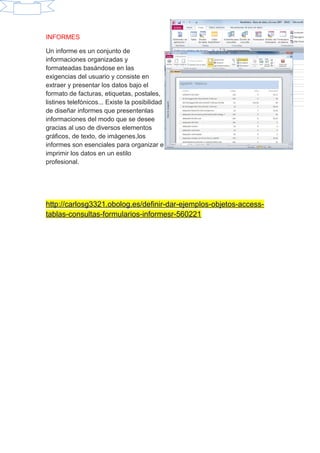 INFORMES
Un informe es un conjunto de
informaciones organizadas y
formateadas basándose en las
exigencias del usuario y consiste en
extraer y presentar los datos bajo el
formato de facturas, etiquetas, postales,
listines telefónicos... Existe la posibilidad
de diseñar informes que presentenlas
informaciones del modo que se desee
gracias al uso de diversos elementos
gráficos, de texto, de imágenes,los
informes son esenciales para organizar e
imprimir los datos en un estilo
profesional.
http://carlosg3321.obolog.es/definir-dar-ejemplos-objetos-access-
tablas-consultas-formularios-informesr-560221
 