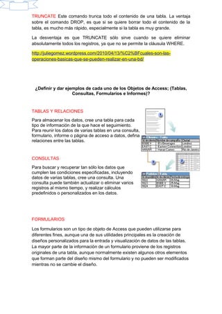 TRUNCATE Este comando trunca todo el contenido de una tabla. La ventaja
sobre el comando DROP, es que si se quiere borrar todo el contenido de la
tabla, es mucho más rápido, especialmente si la tabla es muy grande.
La desventaja es que TRUNCATE sólo sirve cuando se quiere eliminar
absolutamente todos los registros, ya que no se permite la cláusula WHERE.
http://juliegomez.wordpress.com/2010/04/13/%C2%BFcuales-son-las-
operaciones-basicas-que-se-pueden-realizar-en-una-bd/
¿Definir y dar ejemplos de cada uno de los Objetos de Access; (Tablas,
Consultas, Formularios e Informes)?
TABLAS Y RELACIONES
Para almacenar los datos, cree una tabla para cada
tipo de información de la que hace el seguimiento.
Para reunir los datos de varias tablas en una consulta,
formulario, informe o página de acceso a datos, defina
relaciones entre las tablas.
CONSULTAS
Para buscar y recuperar tan sólo los datos que
cumplen las condiciones especificadas, incluyendo
datos de varias tablas, cree una consulta. Una
consulta puede también actualizar o eliminar varios
registros al mismo tiempo, y realizar cálculos
predefinidos o personalizados en los datos.
FORMULARIOS
Los formularios son un tipo de objeto de Access que pueden utilizarse para
diferentes fines, aunque una de sus utilidades principales es la creación de
diseños personalizados para la entrada y visualización de datos de las tablas.
La mayor parte de la información de un formulario proviene de los registros
originales de una tabla, aunque normalmente existen algunos otros elementos
que forman parte del diseño mismo del formulario y no pueden ser modificados
mientras no se cambie el diseño.
 