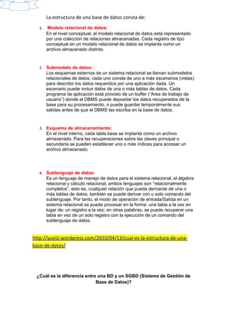 La estructura de una base de datos consta de:
1. Modelo relacional de datos:
En el nivel conceptual, el modelo relacional de datos está representado
por una colección de relaciones almacenadas. Cada registro de tipo
conceptual en un modelo relacional de datos se implanta como un
archivo almacenado distinto.
2. Submodelo de datos:
Los esquemas externos de un sistema relacional se llaman submodelos
relacionales de datos; cada uno consta de uno a más escenarios (vistas)
para describir los datos requeridos por una aplicación dada. Un
escenario puede incluir datos de una o más tablas de datos. Cada
programa de aplicación está provisto de un buffer (“Area de trabajo de
usuario”) donde el DBMS puede depositar los datos recuperados de la
base para su procesamiento, o puede guardar temporalmente sus
salidas antes de que el DBMS las escriba en la base de datos.
3. Esquema de almacenamiento:
En el nivel interno, cada tabla base se implanta como un archivo
almacenado. Para las recuperaciones sobre las claves principal o
secundaria se pueden establecer uno o más índices para accesar un
archivo almacenado.
4. Sublenguaje de datos:
Es un lenguaje de manejo de datos para el sistema relacional, el álgebra
relacional y cálculo relacional, ambos lenguajes son “relacionalmente
completos”, esto es, cualquier relación que pueda derivarse de una o
más tablas de datos, también se puede derivar con u solo comando del
sublenguaje. Por tanto, el modo de operación de entrada/Salida en un
sistema relacional se puede procesar en la forma: una tabla a la vez en
lugar de: un registro a la vez; en otras palabras, se puede recuperar una
tabla en vez de un solo registro con la ejecución de un comando del
sublenguaje de datos.
http://yuyiiz.wordpress.com/2010/04/13/cual-es-la-estructura-de-una-
base-de-datos/
¿Cuál es la diferencia entre una BD y un SGBD (Sistema de Gestión de
Base de Datos)?
 