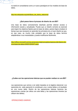 no tardó en consolidarse como un nuevo paradigma en los modelos de base de
datos.
http://es.wikipedia.org/wiki/Base_de_datos_relacional
¿Qué pasos tiene el proceso de diseño de una BD?
Una base de datos correctamente diseñada permite obtener acceso a
información exacta y actualizada. Puesto que un diseño correcto es esencial
para lograr los objetivos fijados para la base de datos, parece lógico emplear el
tiempo que sea necesario en aprender los principios de un buen diseño ya que,
en ese caso, es mucho más probable que la base de datos termine
adaptándose a sus necesidades y pueda modificarse fácilmente.
http://office.microsoft.com/es-es/access-help/conceptos-basicos-del-diseno-de-
una-base-de-datos-HA001224247.aspx
¿Cuáles son las operaciones básicas que se pueden realizar en una BD?
Las operaciones que vamos a ver están basadas en el algebra relacional. Los
operandos de cada operación lo constituyen una o varias tablas y el resultado
es una nueva tabla. Dentro de las operaciones básicas tenemos las
operaciones unarias (se utiliza una sola tabla) y las operaciones binarias (se
utilizan dos tablas).
OPERACIONES UNARIAS
 