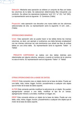 Selección: Mediante esta operación se obtiene un conjunto de filas con todas
las columnas de la tabla. Se seleccionan determinadas filas incluyendo una
condición. Se utilizan los operadores booleanos “and” (Y),” or” (O), “not” (NO).
La representación sería la siguiente: O Condicion (Tabla)
Proyección: esta operación nos devuelve una nueva tabla con las columnas
seleccionadas de otra. La representación sería la siguiente: O col1, col2,…
(Tabla)
OPERACIONES BINARIAS
Unión: Esta operación solo se puede hacer si las tablas tienes las mismas
columnas, es decir, por ejemplo si tuviéramos una tabla llamada empleados2
con las mismas columnas tan solo tendríamos que añadir las filas de ambas
tablas en una única tabla. Su representación sería la siguiente: Tabla1 U
Tabla2
PROUCTO CARTESIANO se realiza con dos tablas distintas pero
relacionadas por alguna columna, siempre y cuando el nombre de la columna
no sea el mismo. Su representación sería la siguiente: Tabla1 X Tabla2
OTRAS OPERACIONES EN LA BASE DE DATOS:
CREATE Este comando crea un objeto dentro de la base de datos. Puede ser
una tabla, vista, índice, trigger, función, procedimiento o cualquier otro objeto
que el motor de la base de datos soporte.
ALTER Este comando permite modificar la estructura de un objeto. Se pueden
agregar/quitar campos a una tabla, modificar el tipo de un campo,
agregar/quitar índices a una tabla, modificar un trigger, etc.
DROP Este comando elimina un objeto de la base de datos. Puede ser una
tabla, vista, índice, trigger, función, procedimiento o cualquier otro objeto que el
motor de la base de datos soporte.
 