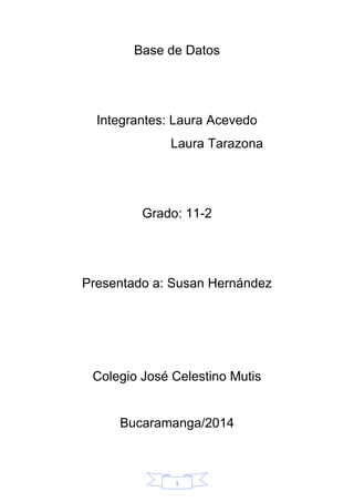 1
Base de Datos
Integrantes: Laura Acevedo
Laura Tarazona
Grado: 11-2
Presentado a: Susan Hernández
Colegio José Celestino Mutis
Bucaramanga/2014
 