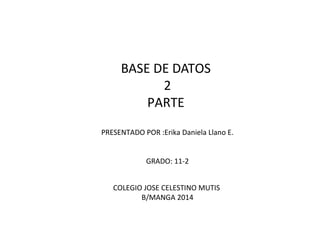 BASE DE DATOS
2
PARTE
PRESENTADO POR :Erika Daniela Llano E.
GRADO: 11-2
COLEGIO JOSE CELESTINO MUTIS
B/MANGA 2014
 