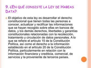9. ¿EN QUÉ CONSISTE LA LEY DE HABEAS
DATA?
 El objetivo de esta ley es desarrollar el derecho
constitucional que tienen todas las personas a
conocer, actualizar y rectificar las informaciones
que se hayan recogido sobre ellas en bancos de
datos, y los demás derechos, libertades y garantías
constitucionales relacionadas con la recolección,
tratamiento y circulación de datos personales. A lo
que se refiere el artículo 15 de la Constitución
Política, así como el derecho a la información
establecido en el artículo 20 de la Constitución
Política, particularmente en relación con la
información financiera y crediticia, comercial, de
servicios y la proveniente de terceros países.
 
