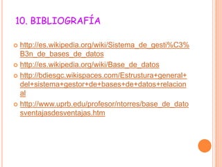 10. BIBLIOGRAFÍA
 http://es.wikipedia.org/wiki/Sistema_de_gesti%C3%
B3n_de_bases_de_datos
 http://es.wikipedia.org/wiki/Base_de_datos
 http://bdiesgc.wikispaces.com/Estrustura+general+
del+sistema+gestor+de+bases+de+datos+relacion
al
 http://www.uprb.edu/profesor/ntorres/base_de_dato
sventajasdesventajas.htm
 