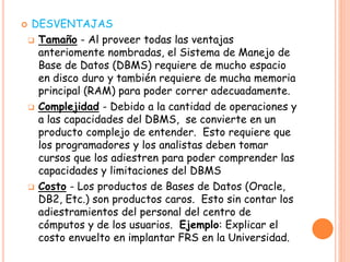  DESVENTAJAS
 Tamaño - Al proveer todas las ventajas
anteriomente nombradas, el Sistema de Manejo de
Base de Datos (DBMS) requiere de mucho espacio
en disco duro y también requiere de mucha memoria
principal (RAM) para poder correr adecuadamente.
 Complejidad - Debido a la cantidad de operaciones y
a las capacidades del DBMS, se convierte en un
producto complejo de entender. Esto requiere que
los programadores y los analistas deben tomar
cursos que los adiestren para poder comprender las
capacidades y limitaciones del DBMS
 Costo - Los productos de Bases de Datos (Oracle,
DB2, Etc.) son productos caros. Esto sin contar los
adiestramientos del personal del centro de
cómputos y de los usuarios. Ejemplo: Explicar el
costo envuelto en implantar FRS en la Universidad.
 