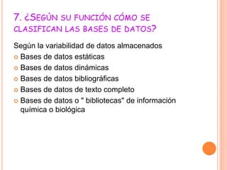 7. ¿SEGÚN SU FUNCIÓN CÓMO SE
CLASIFICAN LAS BASES DE DATOS?
Según la variabilidad de datos almacenados
 Bases de datos estáticas
 Bases de datos dinámicas
 Bases de datos bibliográficas
 Bases de datos de texto completo
 Bases de datos o " bibliotecas" de información
química o biológica
 