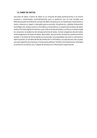 1.8. BASE DE DATOS:
Una base de datos o banco de datos es un conjunto de datos pertenecientes a un mismo
contexto y almacenados sistemáticamente para su posterior uso. En este sentido; una
bibliotecapuede considerarseunabase de datos compuesta en su mayoría por documentos y
textos impresos en papel e indexados para su consulta. Actualmente, y debido al desarrollo
tecnológico de campos como la informática y la electrónica, la mayoría de las bases de datos
estánenformatodigital electrónico,yporende se ha desarrolladoy se ofrece unampliorango
de soluciones al problema del almacenamiento de datos. Existen programas denominados
sistemasgestores de bases de datos, abreviados, que permiten almacenar y posteriormente
acceder a los datos de forma rápida y estructurada. Las propiedades así como su utilización y
administración,se estudiandentrodel ámbitode la informática. Las aplicaciones más usuales
son para lagestiónde empresase institucionespúblicas;Tambiénsonampliamente utilizadas
en entornos científicos con el objeto de almacenar la información experimental.
 