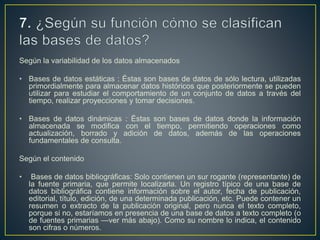 Según la variabilidad de los datos almacenados
• Bases de datos estáticas : Éstas son bases de datos de sólo lectura, utilizadas
primordialmente para almacenar datos históricos que posteriormente se pueden
utilizar para estudiar el comportamiento de un conjunto de datos a través del
tiempo, realizar proyecciones y tomar decisiones.
• Bases de datos dinámicas : Éstas son bases de datos donde la información
almacenada se modifica con el tiempo, permitiendo operaciones como
actualización, borrado y adición de datos, además de las operaciones
fundamentales de consulta.
Según el contenido
• Bases de datos bibliográficas: Solo contienen un sur rogante (representante) de
la fuente primaria, que permite localizarla. Un registro típico de una base de
datos bibliográfica contiene información sobre el autor, fecha de publicación,
editorial, título, edición, de una determinada publicación, etc. Puede contener un
resumen o extracto de la publicación original, pero nunca el texto completo,
porque si no, estaríamos en presencia de una base de datos a texto completo (o
de fuentes primarias —ver más abajo). Como su nombre lo indica, el contenido
son cifras o números.
 