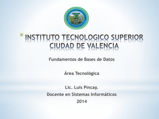 * 
Fundamentos de Bases de Datos 
Área Tecnológica 
Lic. Luis Pincay. 
Docente en Sistemas Informáticos 
2014 
 