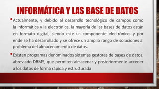 INFORMÁTICA Y LAS BASE DE DATOS 
•Actualmente, y debido al desarrollo tecnológico de campos como 
la informática y la electrónica, la mayoría de las bases de datos están 
en formato digital, siendo este un componente electrónico, y por 
ende se ha desarrollado y se ofrece un amplio rango de soluciones al 
problema del almacenamiento de datos. 
•Existen programas denominados sistemas gestores de bases de datos, 
abreviado DBMS, que permiten almacenar y posteriormente acceder 
a los datos de forma rápida y estructurada 
 