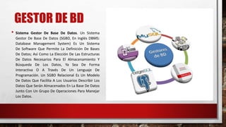 GESTOR DE BD 
• Sistema Gestor De Base De Datos. Un Sistema 
Gestor De Base De Datos (SGBD, En Inglés DBMS: 
Database Management System) Es Un Sistema 
De Software Que Permite La Definición De Bases 
De Datos; Así Como La Elección De Las Estructuras 
De Datos Necesarios Para El Almacenamiento Y 
Búsqueda De Los Datos, Ya Sea De Forma 
Interactiva O A Través De Un Lenguaje De 
Programación. Un SGBD Relacional Es Un Modelo 
De Datos Que Facilita A Los Usuarios Describir Los 
Datos Que Serán Almacenados En La Base De Datos 
Junto Con Un Grupo De Operaciones Para Manejar 
Los Datos. 
 