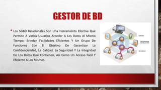 GESTOR DE BD 
• Los SGBD Relacionales Son Una Herramienta Efectiva Que 
Permite A Varios Usuarios Acceder A Los Datos Al Mismo 
Tiempo. Brindan Facilidades Eficientes Y Un Grupo De 
Funciones Con El Objetivo De Garantizar La 
Confidencialidad, La Calidad, La Seguridad Y La Integridad 
De Los Datos Que Contienen, Así Como Un Acceso Fácil Y 
Eficiente A Los Mismos. 
