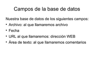 Campos de la base de datos 
Nuestra base de datos de los siguientes campos: 
 Archivo: al que llamaremos archivo 
 Fecha 
 URL al que llamaremos: dirección WEB 
 Área de texto: al que llamaremos comentarios 
 