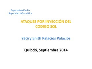 Especialización En 
Seguridad Informática 
ATAQUES POR INYECCIÓN DEL 
CODIGO SQL 
Yaciry Enith Palacios Palacios 
Quibdó, Septiembre 2014 
 