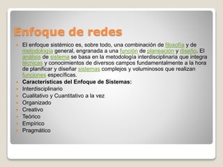 Enfoque de redes 
 El enfoque sistémico es, sobre todo, una combinación de filosofía y de 
metodología general, engranada a una función de planeación y diseño. El 
análisis de sistema se basa en la metodología interdisciplinaria que integra 
técnicas y conocimientos de diversos campos fundamentalmente a la hora 
de planificar y diseñar sistemas complejos y voluminosos que realizan 
funciones específicas. 
 Características del Enfoque de Sistemas: 
 Interdisciplinario 
 Cualitativo y Cuantitativo a la vez 
 Organizado 
 Creativo 
 Teórico 
 Empírico 
 Pragmático 
 