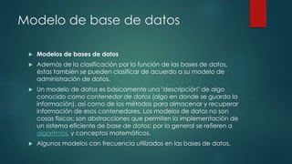 Modelo de base de datos
 Modelos de bases de datos
 Además de la clasificación por la función de las bases de datos,
éstas también se pueden clasificar de acuerdo a su modelo de
administración de datos.
 Un modelo de datos es básicamente una "descripción" de algo
conocido como contenedor de datos (algo en donde se guarda la
información), así como de los métodos para almacenar y recuperar
información de esos contenedores. Los modelos de datos no son
cosas físicas: son abstracciones que permiten la implementación de
un sistema eficiente de base de datos; por lo general se refieren a
algoritmos, y conceptos matemáticos.
 Algunos modelos con frecuencia utilizados en las bases de datos.
 