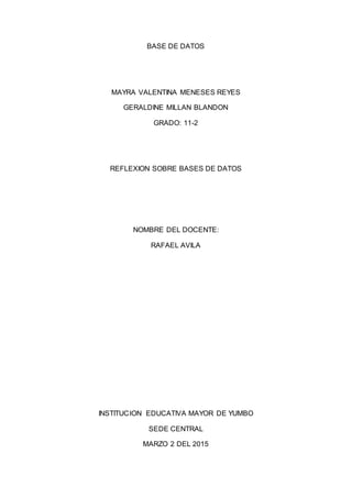 BASE DE DATOS
MAYRA VALENTINA MENESES REYES
GERALDINE MILLAN BLANDON
GRADO: 11-2
REFLEXION SOBRE BASES DE DATOS
NOMBRE DEL DOCENTE:
RAFAEL AVILA
INSTITUCION EDUCATIVA MAYOR DE YUMBO
SEDE CENTRAL
MARZO 2 DEL 2015
 