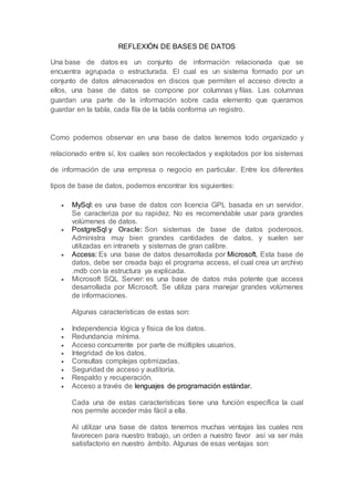 REFLEXIÓN DE BASES DE DATOS
Una base de datos es un conjunto de información relacionada que se
encuentra agrupada o estructurada. El cual es un sistema formado por un
conjunto de datos almacenados en discos que permiten el acceso directo a
ellos, una base de datos se compone por columnas y filas. Las columnas
guardan una parte de la información sobre cada elemento que queramos
guardar en la tabla, cada fila de la tabla conforma un registro.
Como podemos observar en una base de datos tenemos todo organizado y
relacionado entre sí, los cuales son recolectados y explotados por los sistemas
de información de una empresa o negocio en particular. Entre los diferentes
tipos de base de datos, podemos encontrar los siguientes:
 MySql: es una base de datos con licencia GPL basada en un servidor.
Se caracteriza por su rapidez. No es recomendable usar para grandes
volúmenes de datos.
 PostgreSql y Oracle: Son sistemas de base de datos poderosos.
Administra muy bien grandes cantidades de datos, y suelen ser
utilizadas en intranets y sistemas de gran calibre.
 Access: Es una base de datos desarrollada por Microsoft. Esta base de
datos, debe ser creada bajo el programa access, el cual crea un archivo
.mdb con la estructura ya explicada.
 Microsoft SQL Server: es una base de datos más potente que access
desarrollada por Microsoft. Se utiliza para manejar grandes volúmenes
de informaciones.
Algunas características de estas son:
 Independencia lógica y física de los datos.
 Redundancia mínima.
 Acceso concurrente por parte de múltiples usuarios.
 Integridad de los datos.
 Consultas complejas optimizadas.
 Seguridad de acceso y auditoría.
 Respaldo y recuperación.
 Acceso a través de lenguajes de programación estándar.
Cada una de estas características tiene una función específica la cual
nos permite acceder más fácil a ella.
Al utilizar una base de datos tenemos muchas ventajas las cuales nos
favorecen para nuestro trabajo, un orden a nuestro favor así va ser más
satisfactorio en nuestro ámbito. Algunas de esas ventajas son:
 