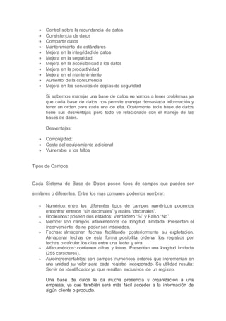  Control sobre la redundancia de datos
 Consistencia de datos
 Compartir datos
 Mantenimiento de estándares
 Mejora en la integridad de datos
 Mejora en la seguridad
 Mejora en la accesibilidad a los datos
 Mejora en la productividad
 Mejora en el mantenimiento
 Aumento de la concurrencia
 Mejora en los servicios de copias de seguridad
Si sabemos manejar una base de datos no vamos a tener problemas ya
que cada base de datos nos permite manejar demasiada información y
tener un orden para cada una de ella. Obviamente toda base de datos
tiene sus desventajas pero todo va relacionado con el manejo de las
bases de datos.
Desventajas:
 Complejidad:
 Coste del equipamiento adicional
 Vulnerable a los fallos
Tipos de Campos
Cada Sistema de Base de Datos posee tipos de campos que pueden ser
similares o diferentes. Entre los más comunes podemos nombrar:
 Numérico: entre los diferentes tipos de campos numéricos podemos
encontrar enteros “sin decimales” y reales “decimales”.
 Booleanos: poseen dos estados: Verdadero “Si” y Falso “No”.
 Memos: son campos alfanuméricos de longitud ilimitada. Presentan el
inconveniente de no poder ser indexados.
 Fechas: almacenan fechas facilitando posteriormente su explotación.
Almacenar fechas de esta forma posibilita ordenar los registros por
fechas o calcular los días entre una fecha y otra.
 Alfanuméricos: contienen cifras y letras. Presentan una longitud limitada
(255 caracteres).
 Autoincrementables: son campos numéricos enteros que incrementan en
una unidad su valor para cada registro incorporado. Su utilidad resulta:
Servir de identificador ya que resultan exclusivos de un registro.
Una base de datos le da mucha presencia y organización a una
empresa, ya que también será más fácil acceder a la información de
algún cliente o producto.
 