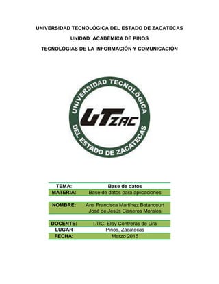 UNIVERSIDAD TECNOLÓGICA DEL ESTADO DE ZACATECAS
UNIDAD ACADÉMICA DE PINOS
TECNOLÓGIAS DE LA INFORMACIÓN Y COMUNICACIÓN
TEMA: Base de datos
MATERIA: Base de datos para aplicaciones
NOMBRE: Ana Francisca Martínez Betancourt
José de Jesús Cisneros Morales
DOCENTE: I.TIC. Eloy Contreras de Lira
LUGAR Pinos, Zacatecas
FECHA: Marzo 2015
 