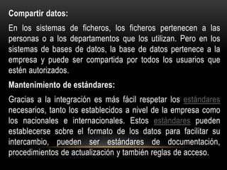 Compartir datos:
En los sistemas de ficheros, los ficheros pertenecen a las
personas o a los departamentos que los utilizan. Pero en los
sistemas de bases de datos, la base de datos pertenece a la
empresa y puede ser compartida por todos los usuarios que
estén autorizados.
Mantenimiento de estándares:
Gracias a la integración es más fácil respetar los estándares
necesarios, tanto los establecidos a nivel de la empresa como
los nacionales e internacionales. Estos estándares pueden
establecerse sobre el formato de los datos para facilitar su
intercambio, pueden ser estándares de documentación,
procedimientos de actualización y también reglas de acceso.
 