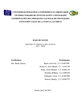 UNIVERSIDAD PEDAGÓGICA EXPERIMENTAL LIBERTADOR
VICERRECTORADO DE INVESTIGACIÓN Y POSTGRADO
COORDINACIÓN DEL PROGRAMA NACIONAL DE POSTGRADO
EXTENSIÓN VALLE DE LA PASCUA, GUÁRICO
BASE DE DATOS
MAESTRÍA EN GERENCIA EDUCACIONAL
UPEL - IMPM
Facilitadora: Participantes
Dra. Danny Ramos Barón, José Luis, C.I. 10.493.890
Rivero G., José Alfredo, C.I. 9.916.378
Rojas, Víctor Manuel, C.I. 10.068.154
Rondón, Williams, C.I. 8.800.070
Velásquez, Cesar, C.I. 18.407.009
Zamora, Daudys, C.I. 19.030.272
Zaraza, junio del 2015
 