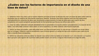 ¿Cuáles son los factores de importancia en el diseño de una
base de datos?
1.- Debemos tener muy claro cual es nuestro objetivo principal al tomar la decisión de crear una base de datos sobre todo los
resultados que en materia de información esperamos obtener. Teniendo claro dicho objetivo será mas fácil determinar
acertadamente los conjuntos de datos que necesitamos proporcionarle a la base de datos para que a partir de ellos
cumplamos con nuestro propósito aprovechando las herramientas que Access nos ofrece para tal fin.
2.- Crear las tablas: habiendo realizado detalladamente lo comentado en el punto anterior procederemos a la creación de las
tablas. Una tabla debe contener datos sobre un tema especifico y no debe contener información duplicada.
3.- Definir las llaves principales: cada tabla debe tener una llave principal única. En caso de que el diseño nos arroje tablas
que no la tengan. Podemos suplirlo accediendo a que el Access genere un campo de tipo auto numérico para cada una de
ellas o creando llaves compuestas.
4.- Definir las relaciones entre las tablas: la relación mas común entre las tablas es la relación 1 a n. Una relación 1 a n quiere
decir que para cada registro de la primera tabla pueden existir uno varios o ninguno relacionado en la segunda tabla.
 