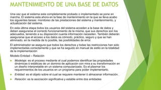 MANTENIMIENTO DE UNA BASE DE DATOS
Una vez que el sistema esta completamente probado o implementado se pone en
marcha. El sistema esta ahora en la fase de mantenimiento en la que se lleva acabo
los siguientes tareas: monitoreo de las prestaciones del sistema y mantenimiento, y
actualización del sistema.
En esta última etapa todos los usuarios del sistema acceden a la base de datos y
deben asegurarse el correcto funcionamiento de la misma, que sus derechos son los
adecuados, teniendo a su disposición cuanta información necesiten. También deberán
asegurarse que el acceso a los datos es cómodo, práctico, seguro y que se han
eliminado, en la medida de lo posible, las posibilidades de error.
El administrador se asegura que todos los derechos y todas las restricciones han sido
implementadas correctamente y que se ha seguido en manual de estilo en la totalidad
de la implementación
Modelo Entidad – Relación
 Modelaje: es el proceso mediante el cual podemos identificar las propiedades
dinámicas ò estáticas de un dominio de aplicación con mira a su transformación en
un diseño interpretable en un sistema computarizado. Es el plasmar los
requerimientos de los usuarios en un programa para poder implementarlo.
 Entidad: es el objeto sobre el cual se requiere mantener ò almacenar información.
 Relación: es la asociación significativa y estable entre dos entidades
 