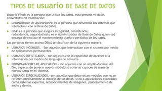 TIPOS DE usuario DE BASE DE DATOS
Usuario Final: es la persona que utiliza los datos, esta persona ve datos
convertidos en información:
 Desarrollador de Aplicaciones: es la persona que desarrolla los sistemas que
interactúan con la Base de Datos.
 DBA: es la persona que asegura integridad, consistencia,
redundancia, seguridad este es el Administrador de Base de Datos quien sed
encarga de realizar el mantenimiento diario o periódico de los datos.
Las personas tienen acceso DBMS se clasifican de la siguiente manera:
 USUARIOS INGENUOS. – Son aquellos que interactúan con el sistema por medio
de aplicaciones permanentes.
 USUARIOS SOFISTICADOS.- son aquellos con la capacidad de acceder a la
información por medios de lenguajes de consulta.
 PROGRAMADORES DE APLICACIÓN.- son aquellos con un amplio dominio del
DML capaces de generar nuevos módulos o utilerías capaces de manejar
nuevos datos en el sistema.
 USUARIOS ESPECIALIZADOS.- son aquellos que desarrollan módulos que no se
refieren precisamente al manejo de los datos, si no a aplicaciones avanzadas
como sistemas expertos, reconocimientos de imágenes, procesamiento de
audio y demás.
 
