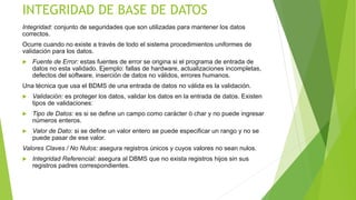 INTEGRIDAD DE BASE DE DATOS
Integridad: conjunto de seguridades que son utilizadas para mantener los datos
correctos.
Ocurre cuando no existe a través de todo el sistema procedimientos uniformes de
validación para los datos.
 Fuente de Error: estas fuentes de error se origina si el programa de entrada de
datos no esta validado. Ejemplo: fallas de hardware, actualizaciones incompletas,
defectos del software, inserción de datos no válidos, errores humanos.
Una técnica que usa el BDMS de una entrada de datos no válida es la validación.
 Validación: es proteger los datos, validar los datos en la entrada de datos. Existen
tipos de validaciones:
 Tipo de Datos: es si se define un campo como carácter ò char y no puede ingresar
números enteros.
 Valor de Dato: si se define un valor entero se puede especificar un rango y no se
puede pasar de ese valor.
Valores Claves / No Nulos: asegura registros únicos y cuyos valores no sean nulos.
 Integridad Referencial: asegura al DBMS que no exista registros hijos sin sus
registros padres correspondientes.
 