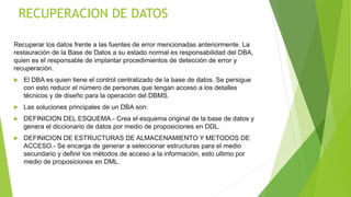 RECUPERACION DE DATOS
Recuperar los datos frente a las fuentes de error mencionadas anteriormente. La
restauración de la Base de Datos a su estado normal es responsabilidad del DBA,
quien es el responsable de implantar procedimientos de detección de error y
recuperación.
 El DBA es quien tiene el control centralizado de la base de datos. Se persigue
con esto reducir el número de personas que tengan acceso a los detalles
técnicos y de diseño para la operación del DBMS.
 Las soluciones principales de un DBA son:
 DEFINICION DEL ESQUEMA.- Crea el esquema original de la base de datos y
genera el diccionario de datos por medio de proposiciones en DDL.
 DEFINICION DE ESTRUCTURAS DE ALMACENAMIENTO Y METODOS DE
ACCESO.- Se encarga de generar a seleccionar estructuras para el medio
secundario y definir los métodos de acceso a la información, esto ultimo por
medio de proposiciones en DML.
 