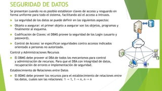 SEGURIDAD DE DATOS
Se presentan cuando no es posible establecer claves de acceso y resguardo en
forma uniforme para todo el sistema, facilitando así el acceso a intrusos.
 La seguridad de los datos se puede definir en las siguientes aspectos:
 Objeto a asegurar: el primer objeto a asegurar son los objetos, programas y
finalmente al esquema.
 Codificación de Claves: el DBMS provee la seguridad de los Login (usuario y
password).
 Control de Acceso: se especifican seguridades contra accesos indicados
orientado a personas no autorizada.
Control y Administraciones Recursos
 El DBMS debe proveer al DBA de todos los mecanismos para control
y administración de recursos. Para que el DBA con integridad de datos,
recuperación de errores e implementación de seguridad.
Establecimiento de Relaciones entre Datos
 El BDMS debe proveer los recursos para el establecimiento de relaciones entre
los datos, cuales son las relaciones: 1 -> 1, 1 -> n, n -> n
 