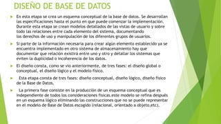 DISEÑO DE BASE DE DATOS
 En esta etapa se crea un esquema conceptual de la base de datos. Se desarrollan
las especificaciones hasta el punto en que puede comenzar la implementación.
Durante esta etapa se crean modelos detallados de las vistas de usuario y sobre
todo las relaciones entre cada elemento del sistema, documentando
los derechos de uso y manipulación de los diferentes grupos de usuarios.
 Si parte de la información necesaria para crear algún elemento establecido ya se
encuentra implementado en otro sistema de almacenamiento hay que
documentar que relación existirá entre uno y otro y detallar los sistemas que
eviten la duplicidad o incoherencia de los datos.
 El diseño consta, como se vio anteriormente, de tres fases: el diseño global o
conceptual, el diseño lógico y el modelo físico.
 Esta etapa consta de tres fases: diseño conceptual, diseño lógico, diseño físico
de la Base de Datos.
 La primera fase consiste en la producción de un esquema conceptual que es
independiente de todos los consideraciones fisicas.este modelo se refina después
en un esquema lógico eliminando las construcciones que no se puede representar
en el modelo de Base de Datos escogido (relacional, orientado a objeto,etc).
 