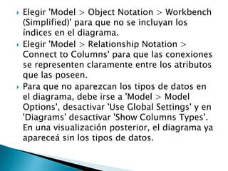  Elegir 'Model > Object Notation > Workbench
(Simplified)' para que no se incluyan los
índices en el diagrama.
 Elegir 'Model > Relationship Notation >
Connect to Columns' para que las conexiones
se representen claramente entre los atributos
que las poseen.
 Para que no aparezcan los tipos de datos en
el diagrama, debe irse a 'Model > Model
Options', desactivar 'Use Global Settings' y en
'Diagrams' desactivar 'Show Columns Types'.
En una visualización posterior, el diagrama ya
apareceá sin los tipos de datos.
 