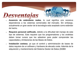  Ausencia de estándares reales, lo cual significa una excesiva
dependencia a los sistemas comerciales del mercado. Sin embargo,
actualmente un gran sector de la tecnología esta aceptado como estándar
de hecho.
 Requiere personal calificado, debido a la dificultad del manejo de este
tipo de sistemas. Esto requiere que los programadores y los analistas
deben tomar cursos que los adiestren para poder comprender las
capacidades y limitaciones de las Bases de Datos.
 Instalación costosa, ya que el control y administración de bases de
datos requiere de un software y hardware de elevado coste. Además de la
adquisición y mantenimiento del Sistema Gestor de Datos (SGBD
 