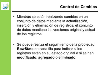 Control de Cambios
• Mientras se están realizando cambios en un
conjunto de datos mediante la actualización,
inserción y eliminación de registros, el conjunto
de datos mantiene las versiones original y actual
de los registros.
• Se puede realiza el seguimiento de la propiedad
RowState de cada fila para indicar si los
registros están en su estado original o si se han
modificado, agregado o eliminado.
 