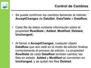 Control de Cambios
• Se puede confirmar los cambios llamando al método
AcceptChanges de DataSet, DataTable o DataRow.
• Cada fila de datos contiene información sobre la
propiedad RowState ( Added, Modified, Deleted,
Unchanged).
• Al llamar a AcceptChanges, cualquier objeto
DataRow que aún esté en el modo de edición finaliza
correctamente el proceso de edición. La propiedad
RowState de cada DataRow también cambia; las
filas en estado Added y Modified se convierten en
Unchanged, y se quitan las filas Deleted.
 