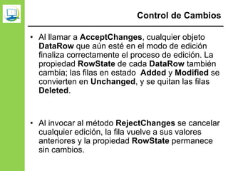 Control de Cambios
• Al llamar a AcceptChanges, cualquier objeto
DataRow que aún esté en el modo de edición
finaliza correctamente el proceso de edición. La
propiedad RowState de cada DataRow también
cambia; las filas en estado Added y Modified se
convierten en Unchanged, y se quitan las filas
Deleted.
• Al invocar al método RejectChanges se cancelar
cualquier edición, la fila vuelve a sus valores
anteriores y la propiedad RowState permanece
sin cambios.
 