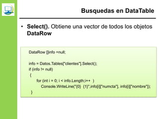 Busquedas en DataTable
• Select(). Obtiene una vector de todos los objetos
DataRow
DataRow []info =null;
info = Datos.Tables["clientes"].Select();
if (info != null)
{
for (int i = 0; i < info.Length;i++ )
Console.WriteLine("{0} {1}",info[i]["numcta"], info[i]["nombre"]);
}
 