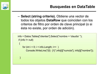 Busquedas en DataTable
– Select (string criterio). Obtiene una vector de
todos los objetos DataRow que coinciden con los
criterios de filtro por orden de clave principal (o si
ésta no existe, por orden de adición).
info = Datos.Tables["clientes"].Select("nombre = 'claudia‘ ");
if (info != null)
{
for (int i = 0; i < info.Length; i++ )
Console.WriteLine("{0} {1}",info[i]["numcta"], info[i]["nombre"]);
}
 