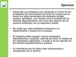 Ejercicio
• Desarrolle una programa que mantenga el control de los
empleados de una empresa tomando en cuenta que se
tienen los datos personales del empleado (código,
nombre, apellidos), una relación de los nombres de los
distintos departamentos, así como otra relación de los
puestos existentes con su respectivo sueldo.
• No olvide que cada empleado pertenece a un
departamento y cuenta con un puesto.
• El programa debe agregar nuevos empleados,
departamentos o puestos, además de emitir un listado de
los empleados registrados y aunado a de los reportes de
los distintos departamentos y puestos.
• Es importante que los datos sean almacenados y
recuperados de un archivo.
 