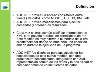 Definición
• ADO.NET provee un acceso consistente entre
fuentes de datos, como MSSQL, OLEDB, XML, etc.
• ADO.NET provee mecanismos para ejecutar
comandos y obtener los resultados.
• Cada vez es más común codificar información en
XML para pasarla a trabes de conexiones de red.
Este modelo es muy diferente al modelo de la era
cliente/servidor donde se mantenía una conexión
abierta durante la ejecución de un programa.
• ADO.NET fue diseñado para las solucionar las
necesidades de este nuevo modelo, con una
arquitectura desconectada, integración con XML,
representación común de los datos y la posibilidad de
combinar datos de varias fuentes de datos.
 