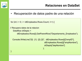 Relaciones en DataSet
• Recuperación de datos padre de una relación
dsRecursosHumanos.Relations.Add(
"Departamento_Empleados",
dtDepartamentos.Columns["depID"],
dtEmpleados.Columns["empDepto"]
);
for (int i = 0; i < dtEmpleados.Rows.Count; i++) {
// Recupera datos de la relacion
DataRow drDepto =
dtEmpleados.Rows[i].GetParentRow("Departamento_Empleados");
Console.WriteLine("{0} {1} {2} {3}", dtEmpleados.Rows[i]["empID"],
dtEmpleados.Rows[i]["empNombre"],
drDepto["depNombre"]
);
}
 