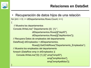 Relaciones en DataSet
• Recuperación de datos hijos de una relación
dsRecursosHumanos.Relations.Add(
"Departamento_Empleados",
dtDepartamentos.Columns["depID"],
dtEmpleados.Columns["empDepto"]
);
for (int i = 0; i < dtDepartamentos.Rows.Count; i++)
{
// Muestra los departamentos
Console.WriteLine(" Departamento {0} {1} ",
dtDepartamentos.Rows[i]["depID"],
dtDepartamentos.Rows[i]["depNombre"]);
// Recupera Datos de empleados del departamento
DataRow[] drEmpleados = dtDepartamentos.
Rows[i].GetChildRows("Departamento_Empleados");
// Muestra los empleados del departamento
foreach (DataRow emp in drEmpleados ){
Console.WriteLine("{0} {1} {2}",emp["empID"],
emp["empNombre"],
emp["empApellidos"]);
}
 