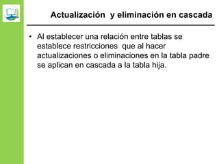 Actualización y eliminación en cascada
• Al establecer una relación entre tablas se
establece restricciones que al hacer
actualizaciones o eliminaciones en la tabla padre
se aplican en cascada a la tabla hija.
 