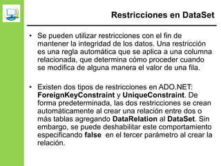 Restricciones en DataSet
• Se pueden utilizar restricciones con el fin de
mantener la integridad de los datos. Una restricción
es una regla automática que se aplica a una columna
relacionada, que determina cómo proceder cuando
se modifica de alguna manera el valor de una fila.
• Existen dos tipos de restricciones en ADO.NET:
ForeignKeyConstraint y UniqueConstraint. De
forma predeterminada, las dos restricciones se crean
automáticamente al crear una relación entre dos o
más tablas agregando DataRelation al DataSet. Sin
embargo, se puede deshabilitar este comportamiento
especificando false en el tercer parámetro al crear la
relación.
 